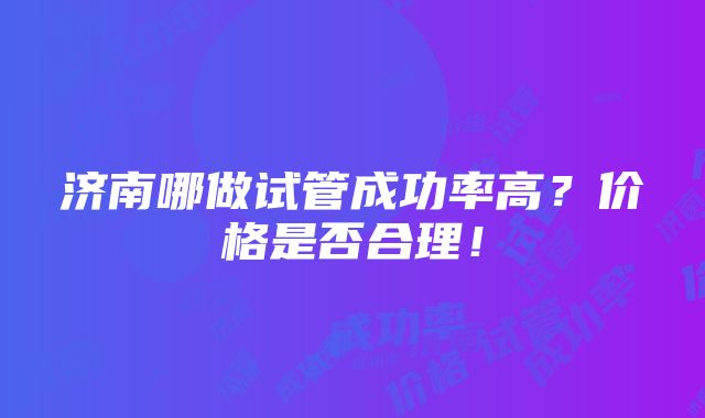 济南哪做试管成功率高？价格是否合理！