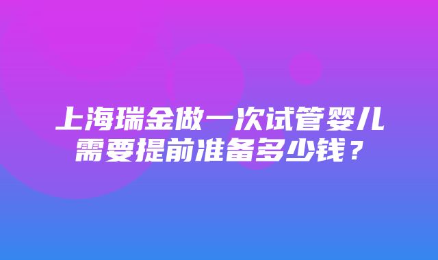 上海瑞金做一次试管婴儿需要提前准备多少钱？