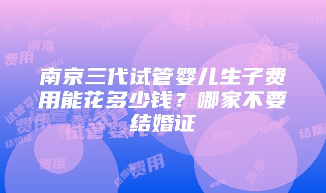 南京三代试管婴儿生子费用能花多少钱？哪家不要结婚证