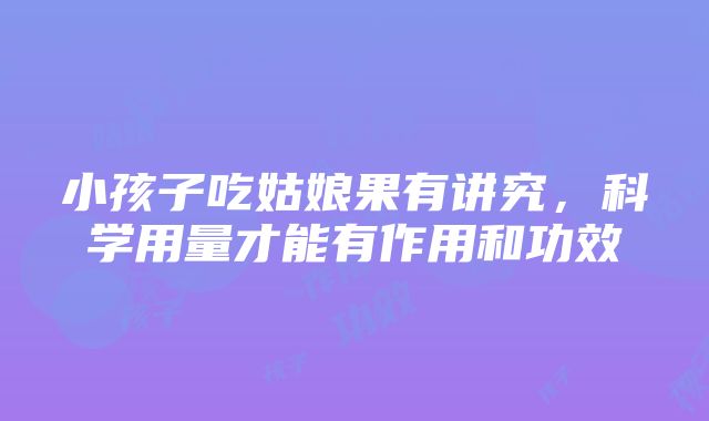 小孩子吃姑娘果有讲究，科学用量才能有作用和功效