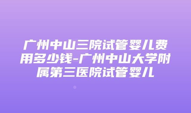 广州中山三院试管婴儿费用多少钱-广州中山大学附属第三医院试管婴儿