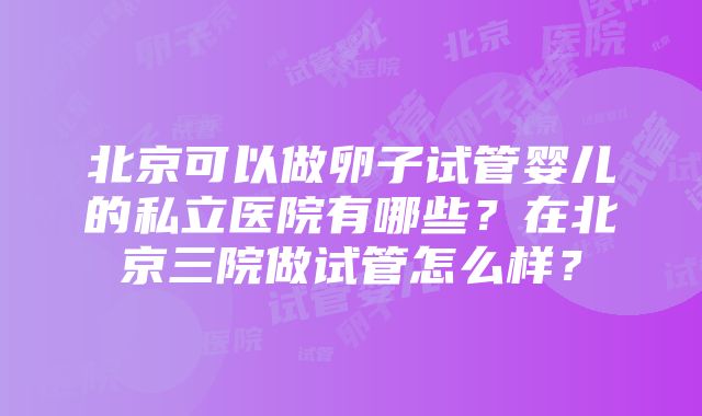 北京可以做卵子试管婴儿的私立医院有哪些？在北京三院做试管怎么样？