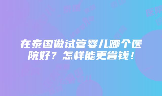 在泰国做试管婴儿哪个医院好？怎样能更省钱！