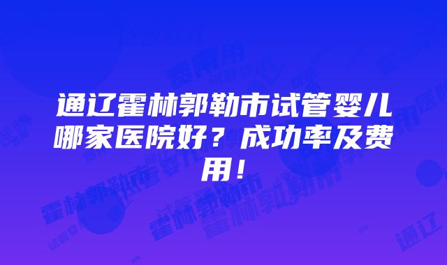 通辽霍林郭勒市试管婴儿哪家医院好？成功率及费用！