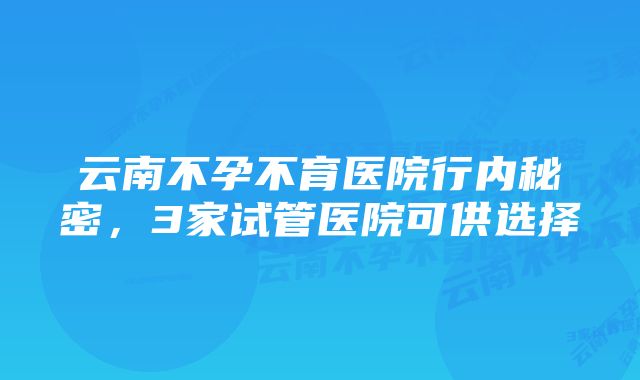 云南不孕不育医院行内秘密，3家试管医院可供选择