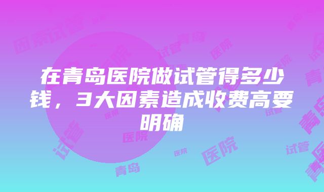 在青岛医院做试管得多少钱，3大因素造成收费高要明确