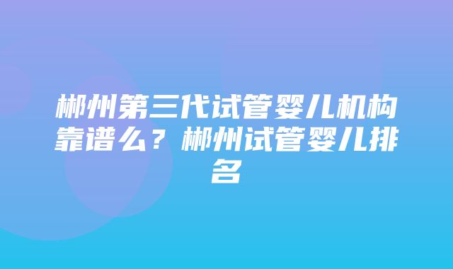 郴州第三代试管婴儿机构靠谱么？郴州试管婴儿排名