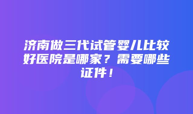 济南做三代试管婴儿比较好医院是哪家？需要哪些证件！