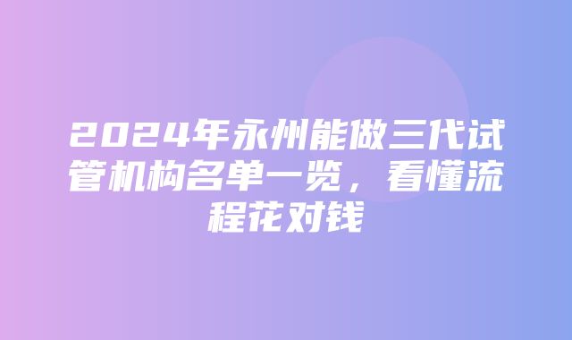 2024年永州能做三代试管机构名单一览，看懂流程花对钱