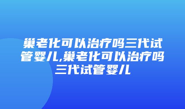 巢老化可以治疗吗三代试管婴儿,巢老化可以治疗吗三代试管婴儿