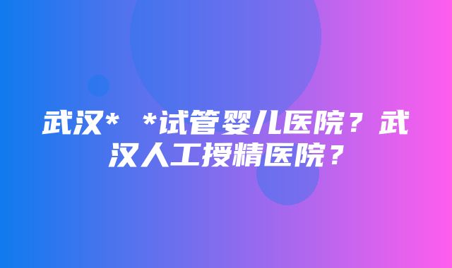 武汉* *试管婴儿医院？武汉人工授精医院？