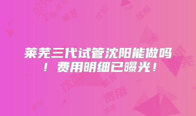 莱芜三代试管沈阳能做吗！费用明细已曝光！