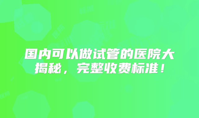 国内可以做试管的医院大揭秘，完整收费标准！