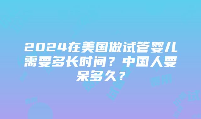 2024在美国做试管婴儿需要多长时间？中国人要呆多久？