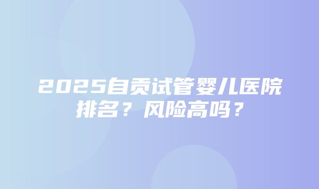 2025自贡试管婴儿医院排名？风险高吗？