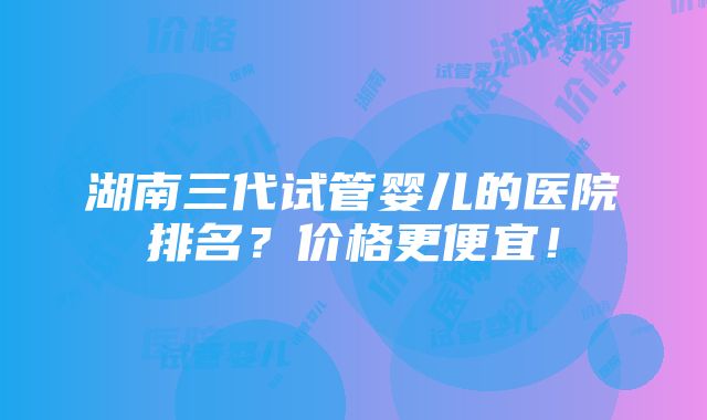 湖南三代试管婴儿的医院排名？价格更便宜！