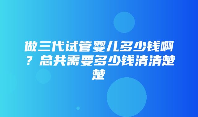 做三代试管婴儿多少钱啊？总共需要多少钱清清楚楚