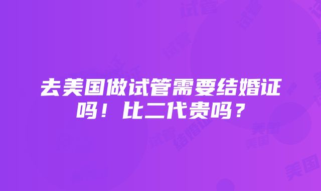 去美国做试管需要结婚证吗！比二代贵吗？