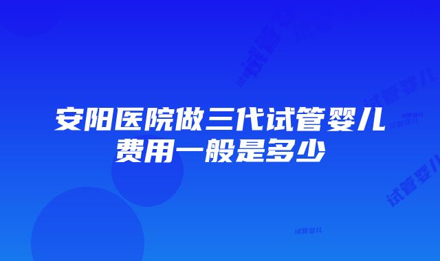 安阳医院做三代试管婴儿费用一般是多少