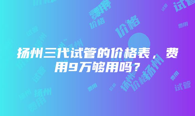 扬州三代试管的价格表，费用9万够用吗？