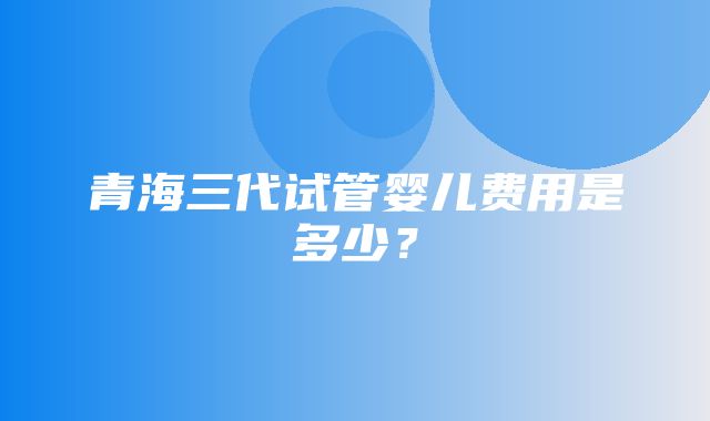 青海三代试管婴儿费用是多少？