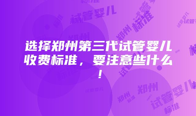 选择郑州第三代试管婴儿收费标准，要注意些什么！