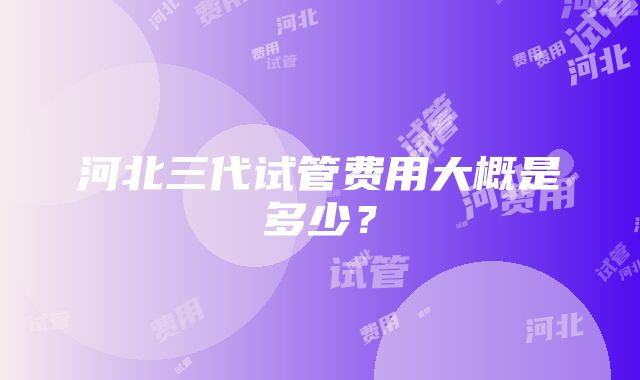 河北三代试管费用大概是多少？