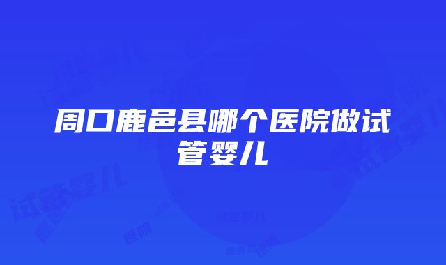 周口鹿邑县哪个医院做试管婴儿