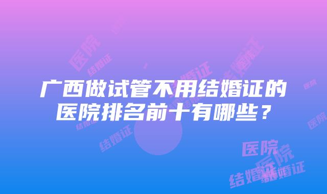 广西做试管不用结婚证的医院排名前十有哪些？