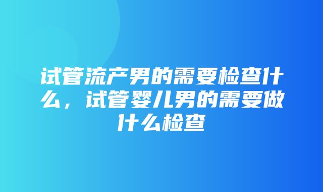 试管流产男的需要检查什么，试管婴儿男的需要做什么检查