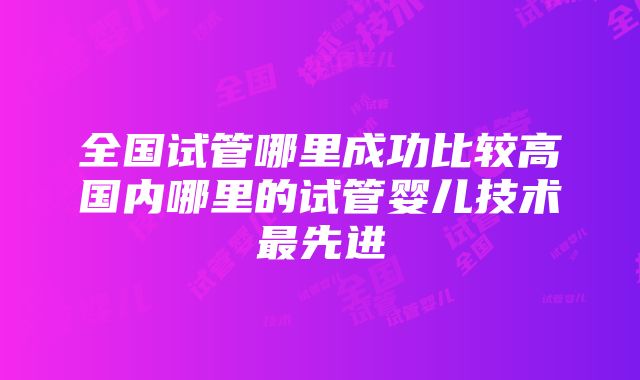 全国试管哪里成功比较高国内哪里的试管婴儿技术最先进