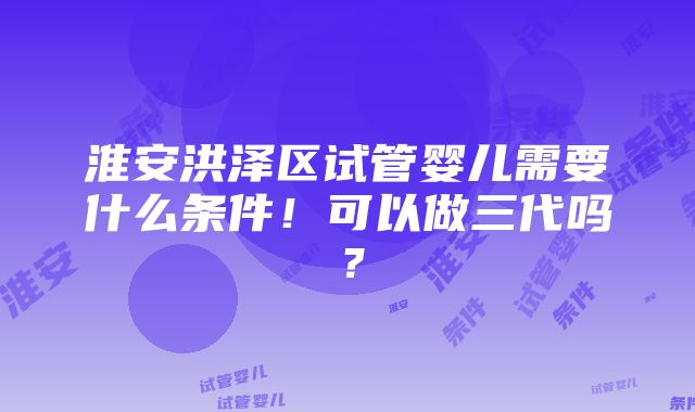 淮安洪泽区试管婴儿需要什么条件！可以做三代吗？