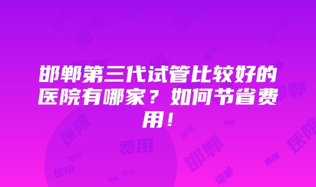 邯郸第三代试管比较好的医院有哪家？如何节省费用！