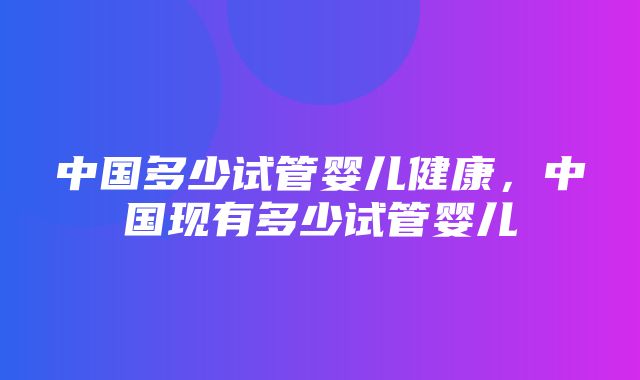 中国多少试管婴儿健康，中国现有多少试管婴儿