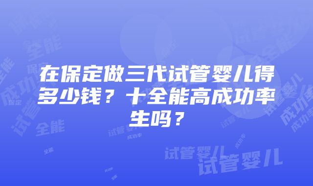 在保定做三代试管婴儿得多少钱？十全能高成功率生吗？