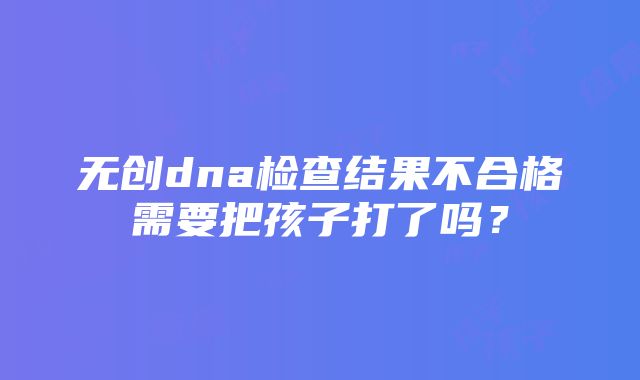 无创dna检查结果不合格需要把孩子打了吗？