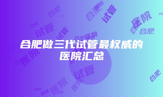 合肥做三代试管最权威的医院汇总