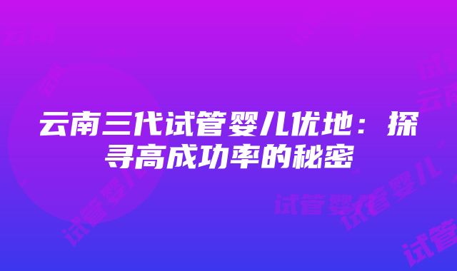 云南三代试管婴儿优地：探寻高成功率的秘密