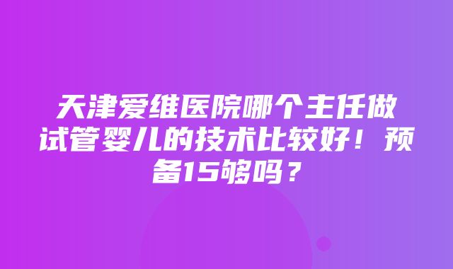 天津爱维医院哪个主任做试管婴儿的技术比较好！预备15够吗？