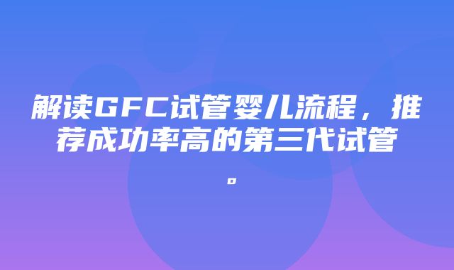 解读GFC试管婴儿流程，推荐成功率高的第三代试管。