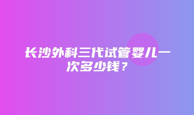 长沙外科三代试管婴儿一次多少钱？