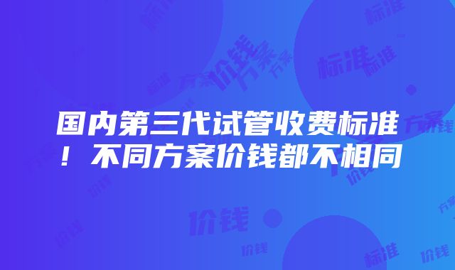 国内第三代试管收费标准！不同方案价钱都不相同