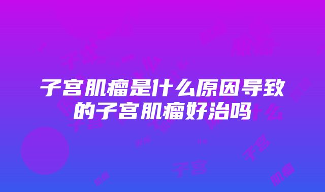 子宫肌瘤是什么原因导致的子宫肌瘤好治吗