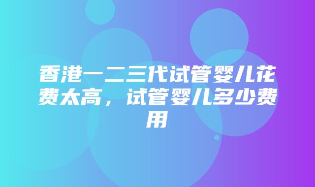 香港一二三代试管婴儿花费太高，试管婴儿多少费用