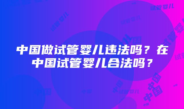 中国做试管婴儿违法吗？在中国试管婴儿合法吗？