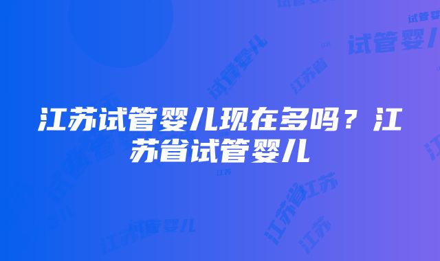 江苏试管婴儿现在多吗？江苏省试管婴儿