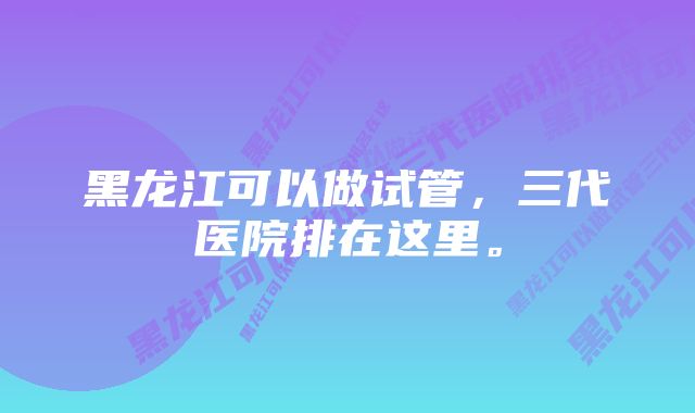 黑龙江可以做试管，三代医院排在这里。