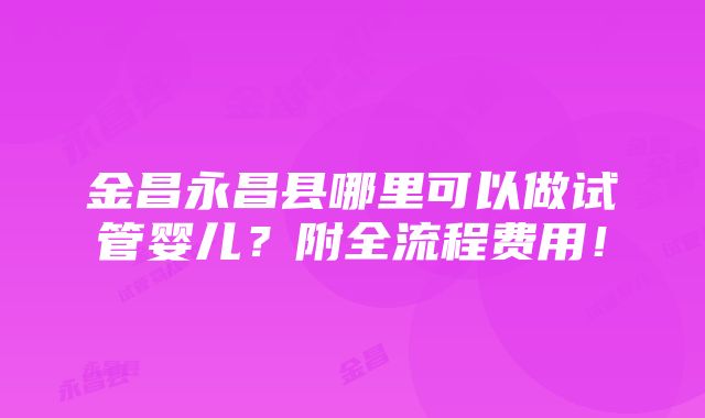 金昌永昌县哪里可以做试管婴儿？附全流程费用！