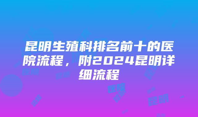 昆明生殖科排名前十的医院流程，附2024昆明详细流程