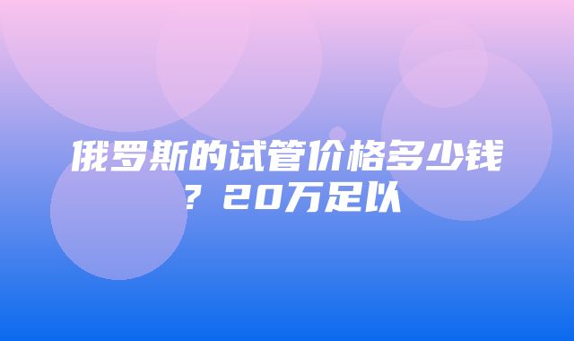 俄罗斯的试管价格多少钱？20万足以